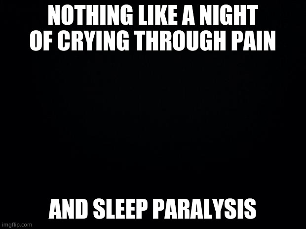 ;-; | NOTHING LIKE A NIGHT OF CRYING THROUGH PAIN; AND SLEEP PARALYSIS | image tagged in black background | made w/ Imgflip meme maker