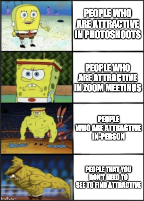 Not counting people who are non of them | PEOPLE WHO ARE ATTRACTIVE IN PHOTOSHOOTS; PEOPLE WHO ARE ATTRACTIVE IN ZOOM MEETINGS; PEOPLE WHO ARE ATTRACTIVE IN-PERSON; PEOPLE THAT YOU DON'T NEED TO SEE TO FIND ATTRACTIVE | image tagged in spongebob weak to storng,attraction | made w/ Imgflip meme maker