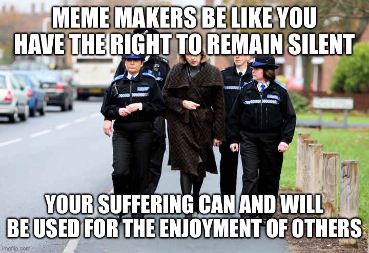 Meme makers | MEME MAKERS BE LIKE YOU HAVE THE RIGHT TO REMAIN SILENT; YOUR SUFFERING CAN AND WILL BE USED FOR THE ENJOYMENT OF OTHERS | image tagged in theresa may | made w/ Imgflip meme maker