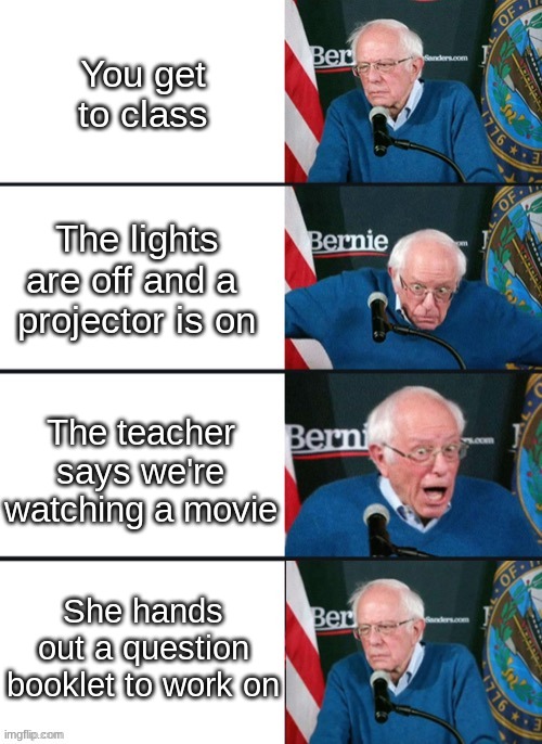 who can relate? |  You get to class; The lights are off and a 
projector is on; The teacher says we're watching a movie; She hands out a question booklet to work on | image tagged in bernie sander reaction change | made w/ Imgflip meme maker