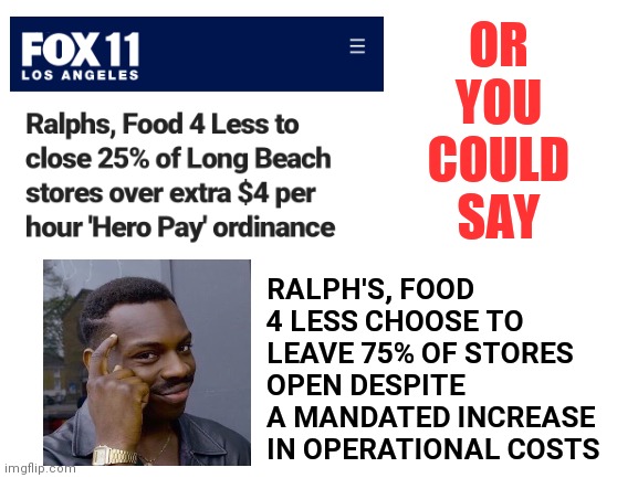 Blank White Template | OR YOU COULD SAY; RALPH'S, FOOD 4 LESS CHOOSE TO LEAVE 75% OF STORES OPEN DESPITE A MANDATED INCREASE IN OPERATIONAL COSTS | image tagged in blank white template | made w/ Imgflip meme maker