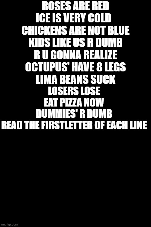 hewo | ROSES ARE RED
ICE IS VERY COLD  
CHICKENS ARE NOT BLUE
KIDS LIKE US R DUMB
R U GONNA REALIZE
OCTUPUS' HAVE 8 LEGS
LIMA BEANS SUCK; LOSERS LOSE
EAT PIZZA NOW
DUMMIES' R DUMB



READ THE FIRSTLETTER OF EACH LINE | image tagged in blankbackground | made w/ Imgflip meme maker