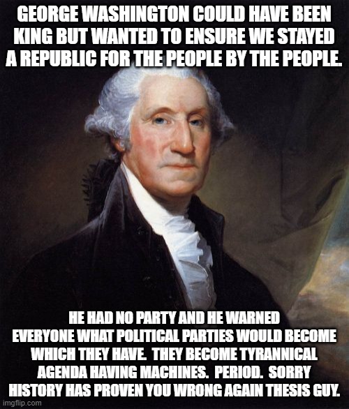 George Washington Meme | GEORGE WASHINGTON COULD HAVE BEEN KING BUT WANTED TO ENSURE WE STAYED A REPUBLIC FOR THE PEOPLE BY THE PEOPLE. HE HAD NO PARTY AND HE WARNED | image tagged in memes,george washington | made w/ Imgflip meme maker