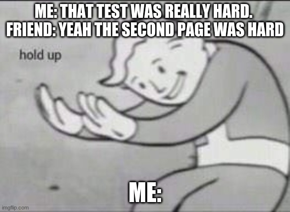 Overused memes | ME: THAT TEST WAS REALLY HARD. 
FRIEND: YEAH THE SECOND PAGE WAS HARD; ME: | image tagged in fallout hold up | made w/ Imgflip meme maker