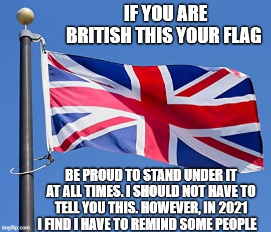IF YOU ARE BRITISH THIS YOUR FLAG; BE PROUD TO STAND UNDER IT AT ALL TIMES. I SHOULD NOT HAVE TO TELL YOU THIS. HOWEVER, IN 2021 I FIND I HAVE TO REMIND SOME PEOPLE | image tagged in british flag | made w/ Imgflip meme maker