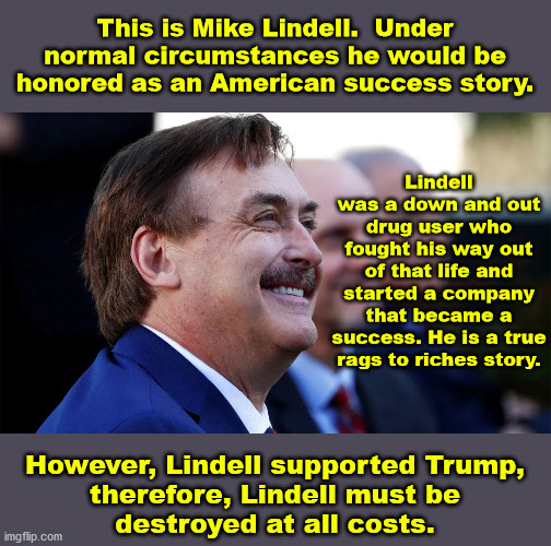 The left's cancel culture is non-governmental Nazism. | This is Mike Lindell.  Under normal circumstances he would be honored as an American success story. Lindell was a down and out drug user who fought his way out of that life and started a company that became a success. He is a true rags to riches story. However, Lindell supported Trump,
therefore, Lindell must be
destroyed at all costs. | image tagged in mike lindell,cancel culture,nazism | made w/ Imgflip meme maker