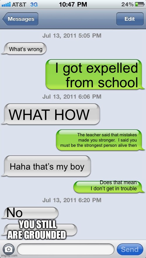 That’s my boy | What’s wrong; I got expelled from school; WHAT HOW; The teacher said that mistakes made you stronger.  I said you must be the strongest person alive then; Haha that’s my boy; Does that mean I don’t get in trouble; No; YOU STILL ARE GROUNDED | image tagged in texting messages blank | made w/ Imgflip meme maker