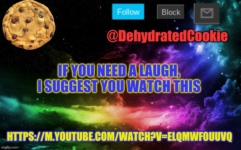 https://m.youtube.com/watch?v=ELQmwf0uUVQ | IF YOU NEED A LAUGH, I SUGGEST YOU WATCH THIS; HTTPS://M.YOUTUBE.COM/WATCH?V=ELQMWF0UUVQ | image tagged in cookie announcement template,this is so funny,most of you,maybe already saw it,but still | made w/ Imgflip meme maker
