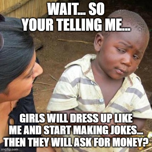 Third World Skeptical Kid | WAIT... SO YOUR TELLING ME... GIRLS WILL DRESS UP LIKE ME AND START MAKING JOKES... THEN THEY WILL ASK FOR MONEY? | image tagged in memes,third world skeptical kid | made w/ Imgflip meme maker