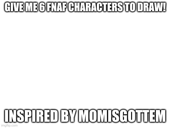 Blank White Template | GIVE ME 6 FNAF CHARACTERS TO DRAW! INSPIRED BY MOMISGOTTEM | image tagged in blank white template | made w/ Imgflip meme maker