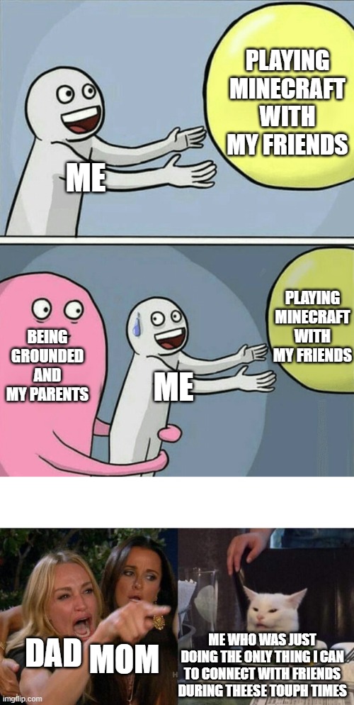 happens all the time | PLAYING MINECRAFT WITH MY FRIENDS; ME; PLAYING MINECRAFT WITH MY FRIENDS; BEING GROUNDED AND MY PARENTS; ME; ME WHO WAS JUST DOING THE ONLY THING I CAN TO CONNECT WITH FRIENDS DURING THEESE TOUPH TIMES; DAD; MOM | image tagged in memes,running away balloon,woman yelling at cat | made w/ Imgflip meme maker