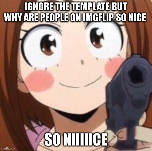 hehe | IGNORE THE TEMPLATE BUT
WHY ARE PEOPLE ON IMGFLIP SO NICE; SO NIIIIICE | image tagged in uraraka | made w/ Imgflip meme maker