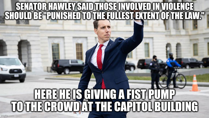 If you supported an insurrection you have no place in government | SENATOR HAWLEY SAID THOSE INVOLVED IN VIOLENCE SHOULD BE "PUNISHED TO THE FULLEST EXTENT OF THE LAW."; HERE HE IS GIVING A FIST PUMP TO THE CROWD AT THE CAPITOL BUILDING | image tagged in senator hawley,capitol hill,insurrection,fist pump,trump | made w/ Imgflip meme maker