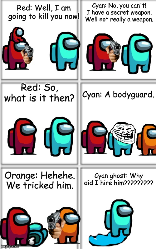come on.... | Cyan: No, you can't! I have a secret weapon. Well not really a weapon. Red: Well, I am going to kill you now! Red: So, what is it then? Cyan: A bodyguard. Cyan ghost: Why did I hire him????????? Orange: Hehehe. We tricked him. | image tagged in comic template 3x2,drawing,original meme | made w/ Imgflip meme maker