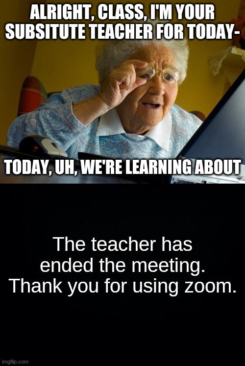 i think this happens all the time doesnt it | ALRIGHT, CLASS, I'M YOUR SUBSITUTE TEACHER FOR TODAY-; TODAY, UH, WE'RE LEARNING ABOUT; The teacher has ended the meeting. Thank you for using zoom. | image tagged in memes,grandma finds the internet,black background | made w/ Imgflip meme maker
