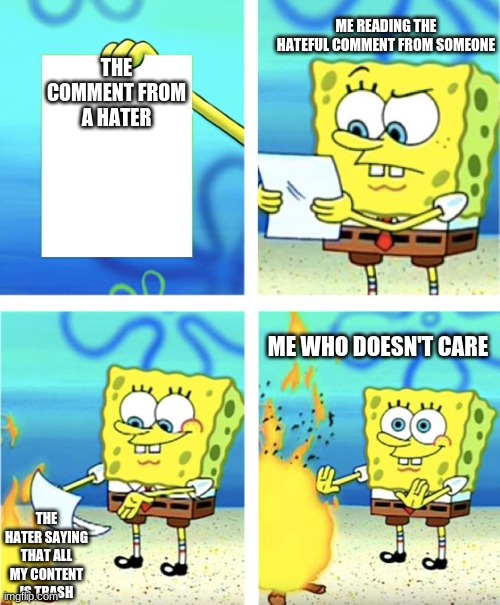 just don't care about it | ME READING THE HATEFUL COMMENT FROM SOMEONE; THE COMMENT FROM A HATER; ME WHO DOESN'T CARE; THE HATER SAYING THAT ALL MY CONTENT IS TRASH | image tagged in spongebob burning paper | made w/ Imgflip meme maker