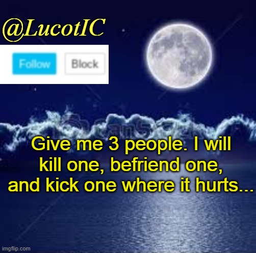 If I dont know some of the people you chose, I will check out their accounts :) | Give me 3 people. I will kill one, befriend one, and kick one where it hurts... | image tagged in lucotic announcement 1 | made w/ Imgflip meme maker