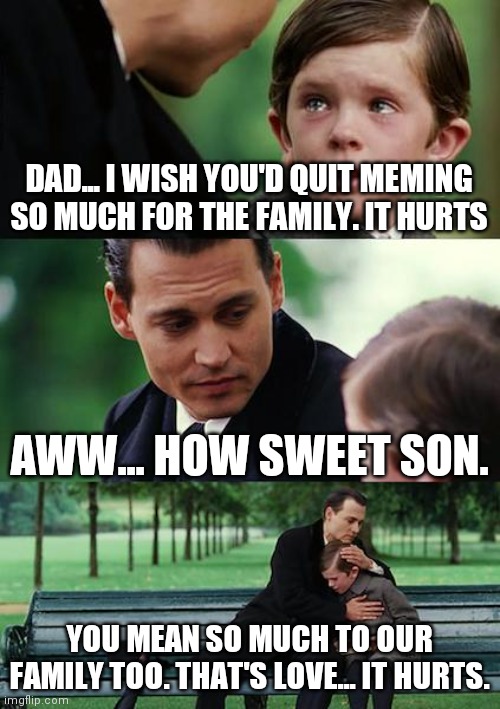 You meme so much to me | DAD... I WISH YOU'D QUIT MEMING SO MUCH FOR THE FAMILY. IT HURTS; AWW... HOW SWEET SON. YOU MEAN SO MUCH TO OUR FAMILY TOO. THAT'S LOVE... IT HURTS. | image tagged in memes,finding neverland,funny,family,lmfao,love | made w/ Imgflip meme maker