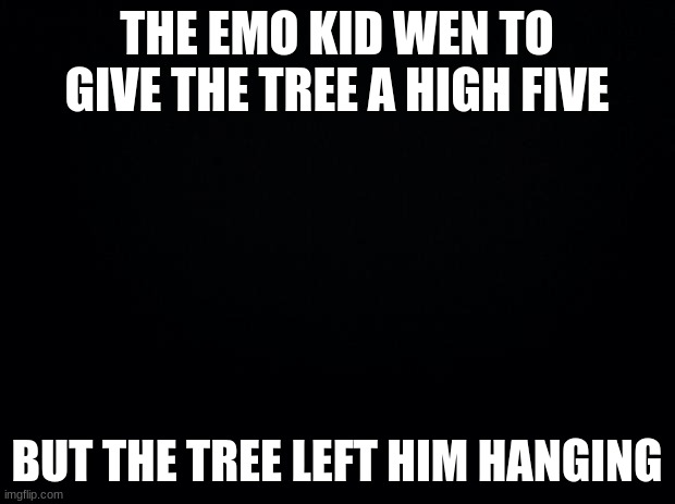 is that to far ? lol | THE EMO KID WEN TO GIVE THE TREE A HIGH FIVE; BUT THE TREE LEFT HIM HANGING | image tagged in black background | made w/ Imgflip meme maker