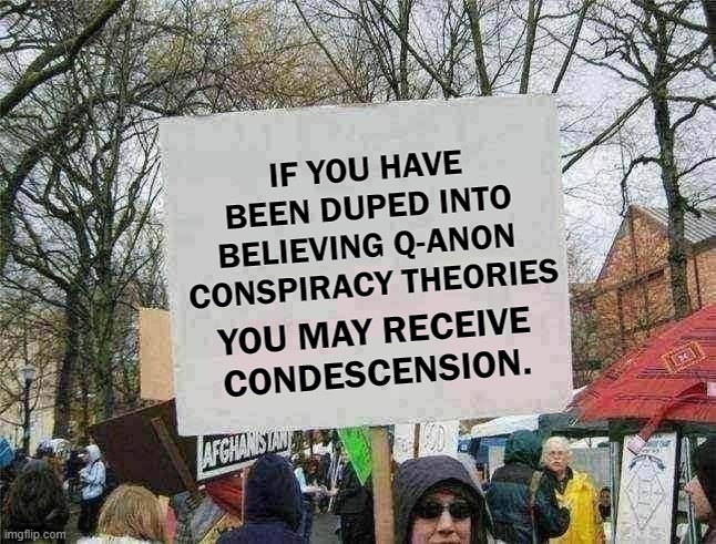 Qanon Condescension | IF YOU HAVE BEEN DUPED INTO BELIEVING Q-ANON 
CONSPIRACY THEORIES; YOU MAY RECEIVE CONDESCENSION. | image tagged in blank protest sign | made w/ Imgflip meme maker