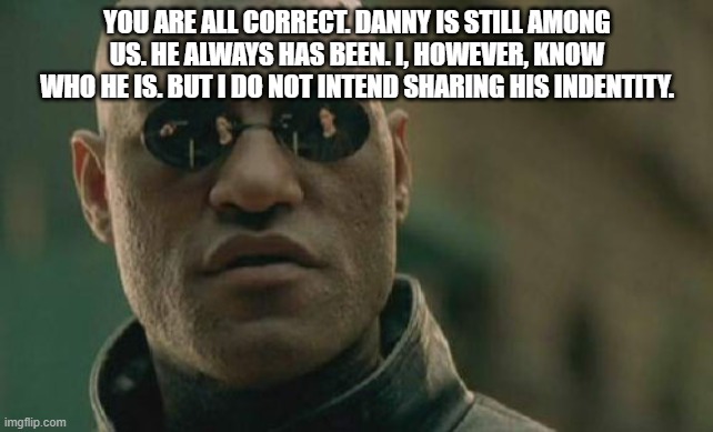 Matrix Morpheus | YOU ARE ALL CORRECT. DANNY IS STILL AMONG US. HE ALWAYS HAS BEEN. I, HOWEVER, KNOW WHO HE IS. BUT I DO NOT INTEND SHARING HIS INDENTITY. | image tagged in memes,matrix morpheus | made w/ Imgflip meme maker