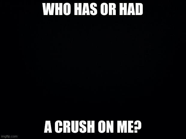 tell me lol | WHO HAS OR HAD; A CRUSH ON ME? | image tagged in black background | made w/ Imgflip meme maker