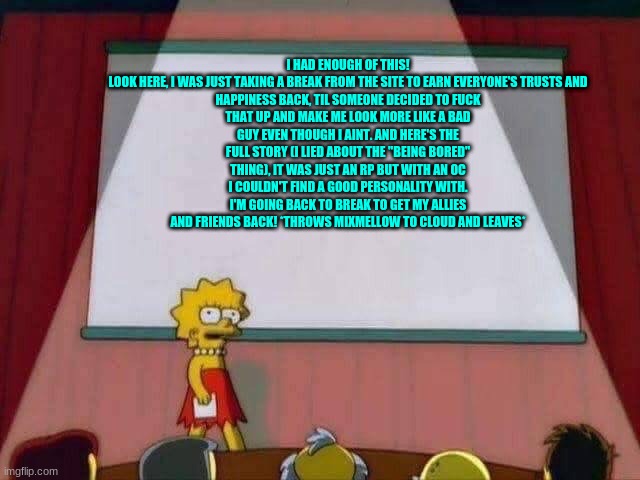 Lisa Simpson Speech | I HAD ENOUGH OF THIS!

LOOK HERE, I WAS JUST TAKING A BREAK FROM THE SITE TO EARN EVERYONE'S TRUSTS AND HAPPINESS BACK, TIL SOMEONE DECIDED TO FUCK THAT UP AND MAKE ME LOOK MORE LIKE A BAD GUY EVEN THOUGH I AINT. AND HERE'S THE FULL STORY (I LIED ABOUT THE "BEING BORED" THING), IT WAS JUST AN RP BUT WITH AN OC I COULDN'T FIND A GOOD PERSONALITY WITH. I'M GOING BACK TO BREAK TO GET MY ALLIES AND FRIENDS BACK! *THROWS MIXMELLOW TO CLOUD AND LEAVES* | image tagged in lisa simpson speech | made w/ Imgflip meme maker