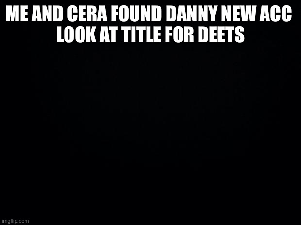 https://imgflip.com/user/Danny_army_of_angels_ | ME AND CERA FOUND DANNY NEW ACC 
LOOK AT TITLE FOR DEETS | image tagged in black background | made w/ Imgflip meme maker