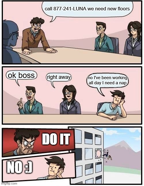 Boardroom Meeting Suggestion | call 877-241-LUNA we need new floors; ok boss; right away; no I've been working all day I need a nap; DO IT; NO :) | image tagged in memes,boardroom meeting suggestion | made w/ Imgflip meme maker