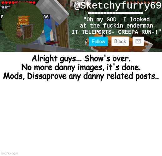 It's done, Alright? | Alright guys... Show's over. No more danny images, it's done. Mods, Dissaprove any danny related posts.. | image tagged in clouds minecraft temp | made w/ Imgflip meme maker