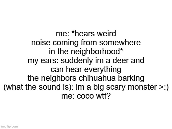 Blank White Template | me: *hears weird noise coming from somewhere in the neighborhood*
my ears: suddenly im a deer and can hear everything
the neighbors chihuahua barking (what the sound is): im a big scary monster >:)
me: coco wtf? | image tagged in blank white template | made w/ Imgflip meme maker