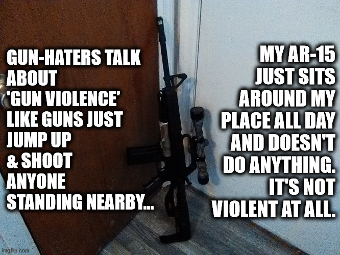 'Gun Violence' is a lie. People are the violent ones! My rifle is peaceful. |  GUN-HATERS TALK
ABOUT
'GUN VIOLENCE'
LIKE GUNS JUST
JUMP UP
& SHOOT
ANYONE
STANDING NEARBY... MY AR-15 JUST SITS AROUND MY
PLACE ALL DAY
AND DOESN'T
DO ANYTHING.
IT'S NOT
VIOLENT AT ALL. | image tagged in gun,rifle,ar-15,violence,gun violence,antigun lies | made w/ Imgflip meme maker
