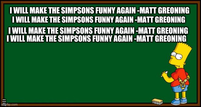 Bart Simpson - chalkboard | I WILL MAKE THE SIMPSONS FUNNY AGAIN -MATT GREONING; I WILL MAKE THE SIMPSONS FUNNY AGAIN -MATT GREONING; I WILL MAKE THE SIMPSONS FUNNY AGAIN -MATT GREONING; I WILL MAKE THE SIMPSONS FUNNY AGAIN -MATT GREONING; I WILL MAKE THE SIMPSONS FUNNY AGAIN -MATT GREONING; I WILL MAKE THE SIMPSONS FUNNY AGAIN -MATT GREONING | image tagged in bart simpson - chalkboard | made w/ Imgflip meme maker