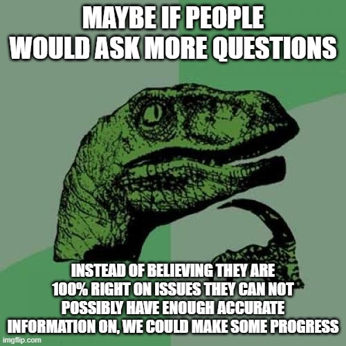 Philosoraptor Meme | MAYBE IF PEOPLE WOULD ASK MORE QUESTIONS; INSTEAD OF BELIEVING THEY ARE 100% RIGHT ON ISSUES THEY CAN NOT POSSIBLY HAVE ENOUGH ACCURATE INFORMATION ON, WE COULD MAKE SOME PROGRESS | image tagged in memes,philosoraptor | made w/ Imgflip meme maker