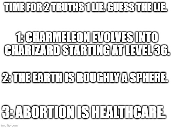 Hint: 2 is True. | TIME FOR 2 TRUTHS 1 LIE. GUESS THE LIE. 1: CHARMELEON EVOLVES INTO CHARIZARD STARTING AT LEVEL 36. 2: THE EARTH IS ROUGHLY A SPHERE. 3: ABORTION IS HEALTHCARE. | image tagged in charizard,healthcare,pokemon,abortion,flat earth,abortion is murder | made w/ Imgflip meme maker