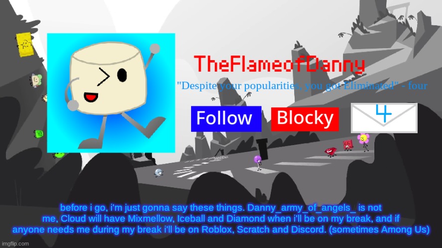 just putting this here before i go back to my break. Stay Fresh everyone | before i go, i'm just gonna say these things. Danny_army_of_angels_ is not me, Cloud will have Mixmellow, Iceball and Diamond when i'll be on my break, and if anyone needs me during my break i'll be on Roblox, Scratch and Discord. (sometimes Among Us) | image tagged in tfod bfb/tpot announcement template | made w/ Imgflip meme maker