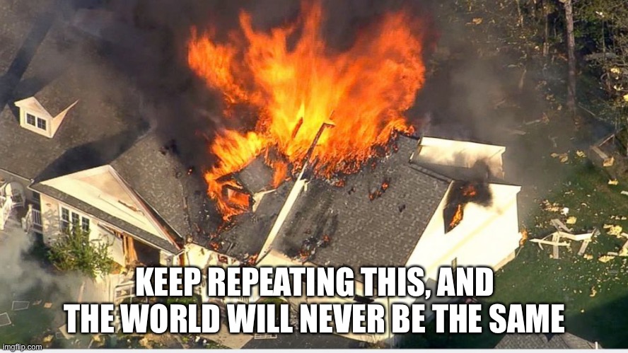In a bad, bad way | KEEP REPEATING THIS, AND THE WORLD WILL NEVER BE THE SAME | image tagged in house blowing up,memes,hamilton,weird | made w/ Imgflip meme maker