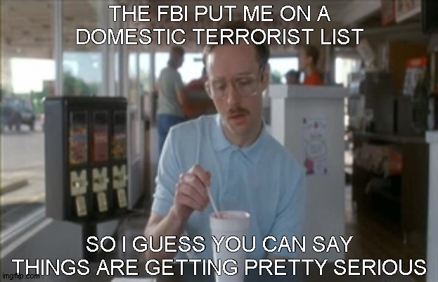 So I Guess You Can Say Things Are Getting Pretty Serious | THE FBI PUT ME ON A
DOMESTIC TERRORIST LIST; SO I GUESS YOU CAN SAY THINGS ARE GETTING PRETTY SERIOUS | image tagged in memes,so i guess you can say things are getting pretty serious,domestic terrorists | made w/ Imgflip meme maker