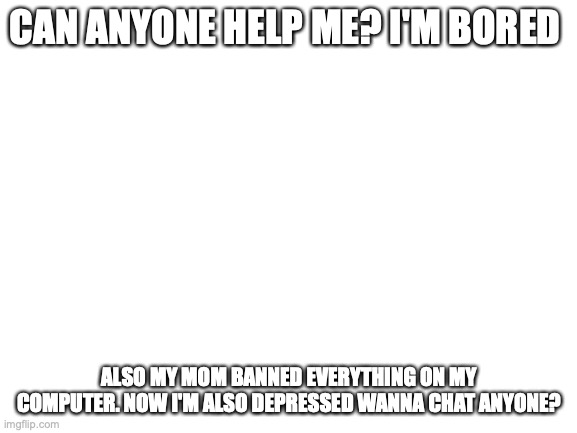 Blank White Template | CAN ANYONE HELP ME? I'M BORED; ALSO MY MOM BANNED EVERYTHING ON MY COMPUTER. NOW I'M ALSO DEPRESSED WANNA CHAT ANYONE? | image tagged in blank white template | made w/ Imgflip meme maker