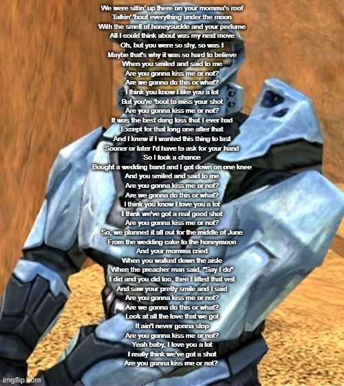 Church RvB Season 1 | We were sittin' up there on your momma's roof
Talkin' 'bout everything under the moon
With the smell of honeysuckle and your perfume
All I could think about was my next move

Oh, but you were so shy, so was I
Maybe that's why it was so hard to believe
When you smiled and said to me
Are you gonna kiss me or not?

Are we gonna do this or what?
I think you know I like you a lot
But you're 'bout to miss your shot
Are you gonna kiss me or not?

It was the best dang kiss that I ever had
Except for that long one after that
And I knew if I wanted this thing to last
Sooner or later I'd have to ask for your hand

So I took a chance
Bought a wedding band and I got down on one knee
And you smiled and said to me
Are you gonna kiss me or not?

Are we gonna do this or what?
I think you know I love you a lot
I think we've got a real good shot
Are you gonna kiss me or not?

So, we planned it all out for the middle of June
From the wedding cake to the honeymoon
And your momma cried
When you walked down the aisle

When the preacher man said, "Say I do"
I did and you did too, then I lifted that veil
And saw your pretty smile and I said
Are you gonna kiss me or not?

Are we gonna do this or what?
Look at all the love that we got
It ain't never gonna stop
Are you gonna kiss me or not?

Yeah baby, I love you a lot
I really think we've got a shot
Are you gonna kiss me or not? | image tagged in church rvb season 1 | made w/ Imgflip meme maker