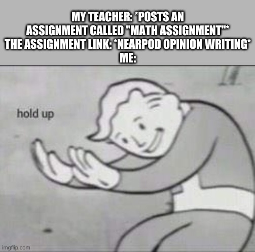 tRuE | MY TEACHER: *POSTS AN ASSIGNMENT CALLED "MATH ASSIGNMENT"*
THE ASSIGNMENT LINK: *NEARPOD OPINION WRITING*
ME: | image tagged in fallout hold up | made w/ Imgflip meme maker