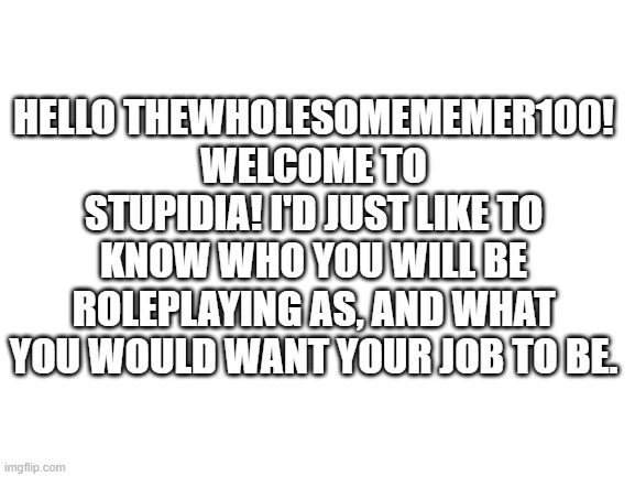 Hello! |  HELLO THEWHOLESOMEMEMER100! WELCOME TO STUPIDIA! I'D JUST LIKE TO KNOW WHO YOU WILL BE ROLEPLAYING AS, AND WHAT YOU WOULD WANT YOUR JOB TO BE. | image tagged in blank white template,stupidia | made w/ Imgflip meme maker