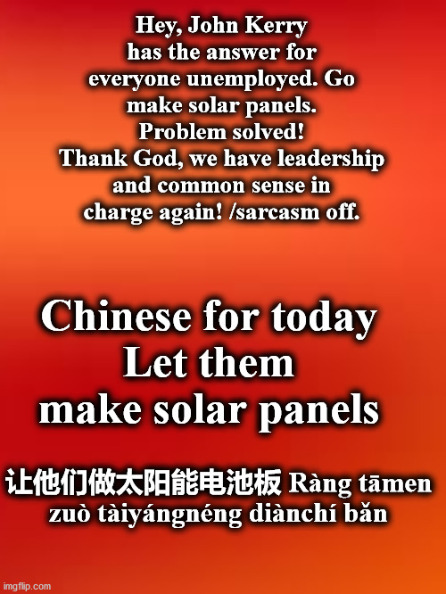 chinese | Hey, John Kerry has the answer for everyone unemployed. Go make solar panels. Problem solved!
Thank God, we have leadership and common sense in charge again! /sarcasm off. Chinese for today
Let them make solar panels; 让他们做太阳能电池板 Ràng tāmen zuò tàiyángnéng diànchí bǎn | image tagged in chinese | made w/ Imgflip meme maker