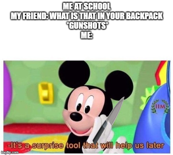 It's a surprise tool that will help us later | ME AT SCHOOL

MY FRIEND: WHAT IS THAT IN YOUR BACKPACK
 *GUNSHOTS*
ME: | image tagged in it's a surprise tool that will help us later | made w/ Imgflip meme maker