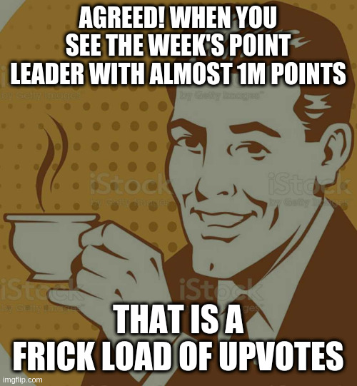 Mug Approval | AGREED! WHEN YOU SEE THE WEEK'S POINT LEADER WITH ALMOST 1M POINTS THAT IS A FRICK LOAD OF UPVOTES | image tagged in mug approval | made w/ Imgflip meme maker