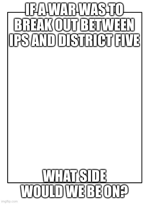 Blank Template | IF A WAR WAS TO BREAK OUT BETWEEN IPS AND DISTRICT FIVE; WHAT SIDE WOULD WE BE ON? | image tagged in blank template | made w/ Imgflip meme maker