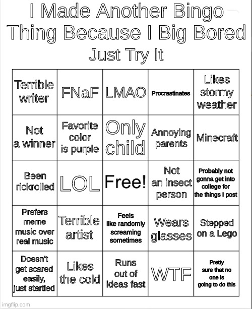 pretty sure i just wasted 10 minutes of my life | I Made Another Bingo Thing Because I Big Bored; Just Try It; Likes stormy weather; FNaF; LMAO; Terrible writer; Procrastinates; Only child; Minecraft; Not a winner; Annoying parents; Favorite color is purple; Been rickrolled; Probably not gonna get into college for the things I post; Not an insect person; LOL; Prefers meme music over real music; Terrible artist; Stepped on a Lego; Wears glasses; Feels like randomly screaming sometimes; Likes the cold; Pretty sure that no one is going to do this; Doesn't get scared easily, just startled; Runs out of ideas fast; WTF | image tagged in memes,funny,bingo,bored,what am i doing with my life | made w/ Imgflip meme maker