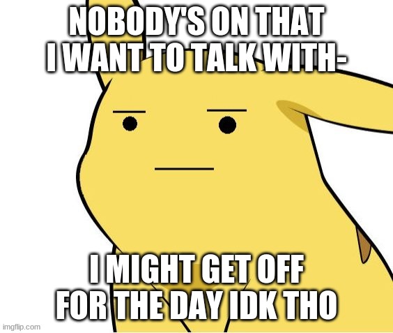 f**king E | NOBODY'S ON THAT I WANT TO TALK WITH-; I MIGHT GET OFF FOR THE DAY IDK THO | image tagged in o-o | made w/ Imgflip meme maker