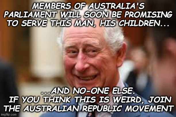 Australian Republic Movement | MEMBERS OF AUSTRALIA'S PARLIAMENT WILL SOON BE PROMISING TO SERVE THIS MAN, HIS CHILDREN... ...AND NO-ONE ELSE.
 IF YOU THINK THIS IS WEIRD, JOIN
THE AUSTRALIAN REPUBLIC MOVEMENT | image tagged in independence for australia,an australian as head of state | made w/ Imgflip meme maker
