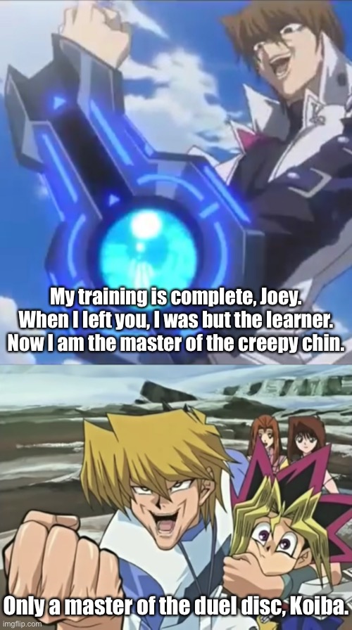 Creepy Chin Standoff | My training is complete, Joey. When I left you, I was but the learner. Now I am the master of the creepy chin. Only a master of the duel disc, Koiba. | image tagged in joey wheeler creepy chin,yugioh,seto kaiba,joey wheeler | made w/ Imgflip meme maker